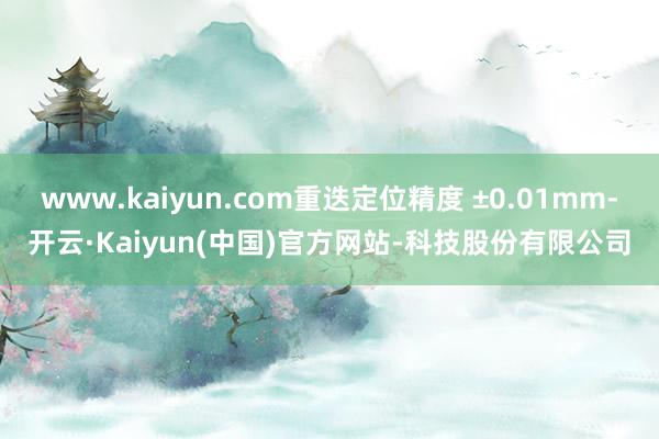 www.kaiyun.com重迭定位精度 ±0.01mm-开云·Kaiyun(中国)官方网站-科技股份有限公司