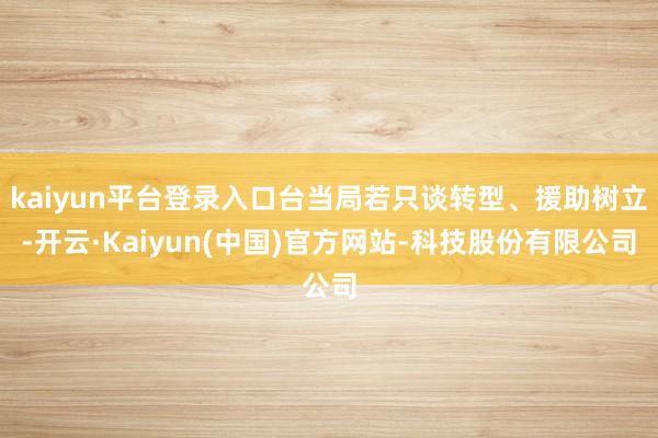 kaiyun平台登录入口台当局若只谈转型、援助树立-开云·Kaiyun(中国)官方网站-科技股份有限公司