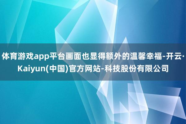 体育游戏app平台画面也显得额外的温馨幸福-开云·Kaiyun(中国)官方网站-科技股份有限公司