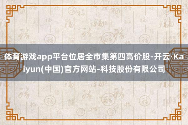 体育游戏app平台位居全市集第四高价股-开云·Kaiyun(中国)官方网站-科技股份有限公司