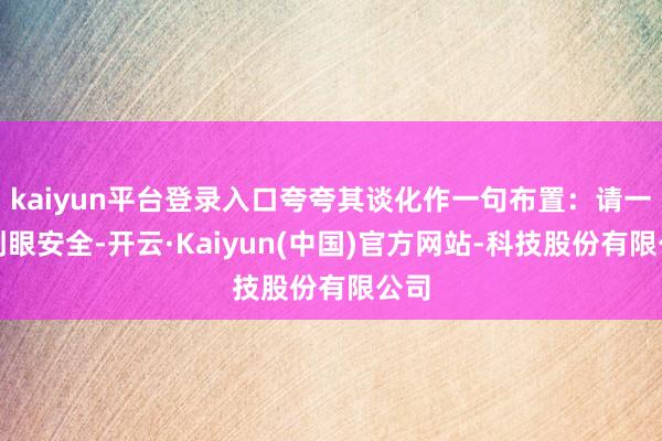 kaiyun平台登录入口夸夸其谈化作一句布置：请一定刺眼安全-开云·Kaiyun(中国)官方网站-科技股份有限公司