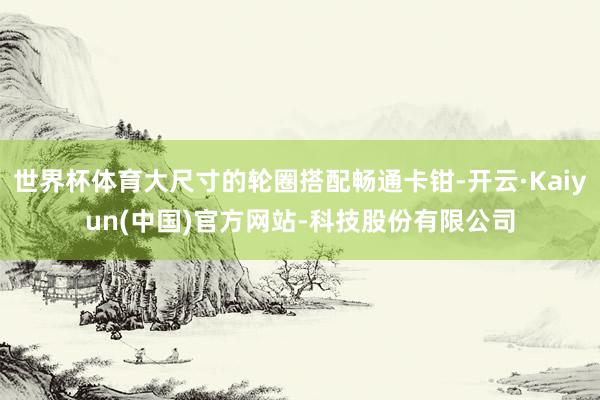 世界杯体育大尺寸的轮圈搭配畅通卡钳-开云·Kaiyun(中国)官方网站-科技股份有限公司