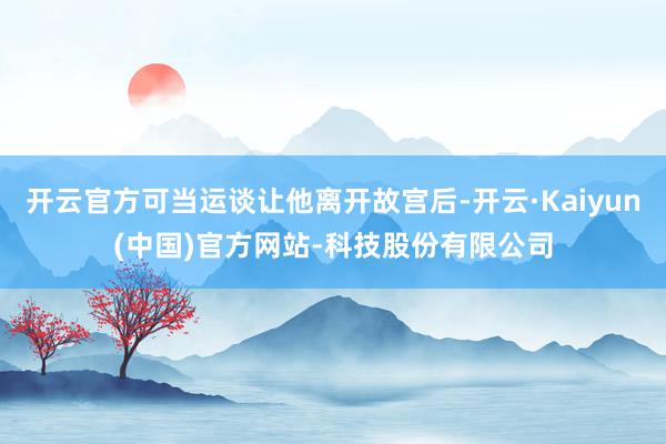 开云官方可当运谈让他离开故宫后-开云·Kaiyun(中国)官方网站-科技股份有限公司