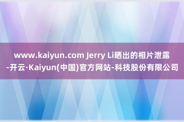 www.kaiyun.com Jerry Li晒出的相片泄露-开云·Kaiyun(中国)官方网站-科技股份有限公司