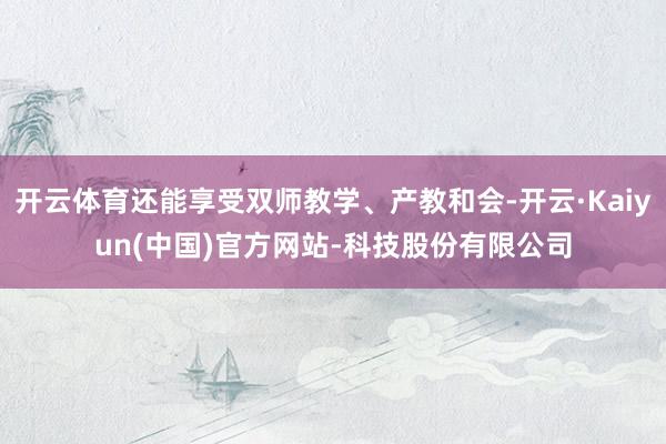 开云体育还能享受双师教学、产教和会-开云·Kaiyun(中国)官方网站-科技股份有限公司