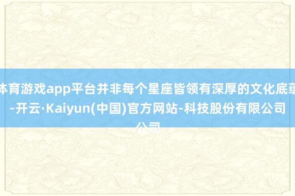 体育游戏app平台并非每个星座皆领有深厚的文化底蕴-开云·Kaiyun(中国)官方网站-科技股份有限公司