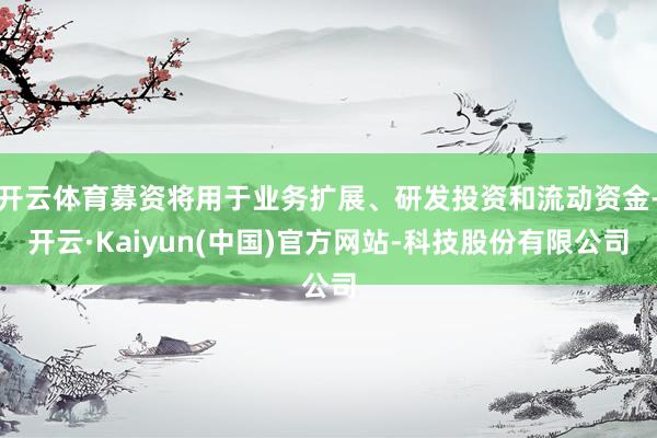 开云体育募资将用于业务扩展、研发投资和流动资金-开云·Kaiyun(中国)官方网站-科技股份有限公司