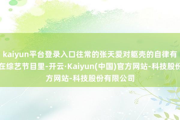 kaiyun平台登录入口往常的张天爱对躯壳的自律有多严格！在综艺节目里-开云·Kaiyun(中国)官方网站-科技股份有限公司