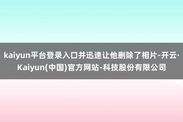 kaiyun平台登录入口并迅速让他删除了相片-开云·Kaiyun(中国)官方网站-科技股份有限公司