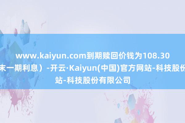 www.kaiyun.com到期赎回价钱为108.30元（含终末一期利息）-开云·Kaiyun(中国)官方网站-科技股份有限公司