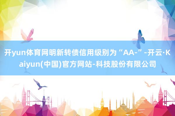 开yun体育网明新转债信用级别为“AA-”-开云·Kaiyun(中国)官方网站-科技股份有限公司
