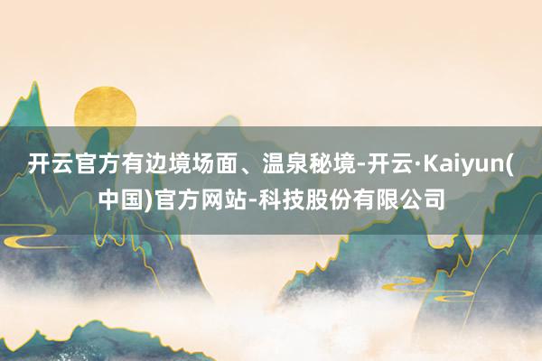 开云官方有边境场面、温泉秘境-开云·Kaiyun(中国)官方网站-科技股份有限公司