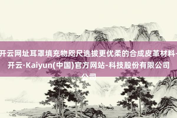 开云网址耳罩填充物咫尺选拔更优柔的合成皮革材料-开云·Kaiyun(中国)官方网站-科技股份有限公司