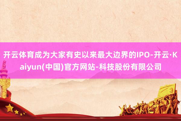 开云体育成为大家有史以来最大边界的IPO-开云·Kaiyun(中国)官方网站-科技股份有限公司