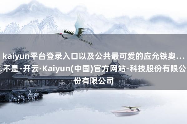 kaiyun平台登录入口以及公共最可爱的应允铁奥……不是-开云·Kaiyun(中国)官方网站-科技股份有限公司