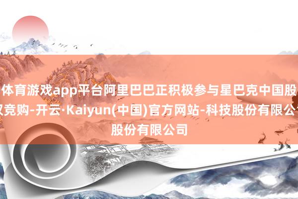 体育游戏app平台阿里巴巴正积极参与星巴克中国股权竞购-开云·Kaiyun(中国)官方网站-科技股份有限公司