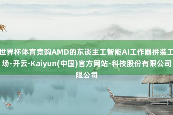 世界杯体育竞购AMD的东谈主工智能AI工作器拼装工场-开云·Kaiyun(中国)官方网站-科技股份有限公司