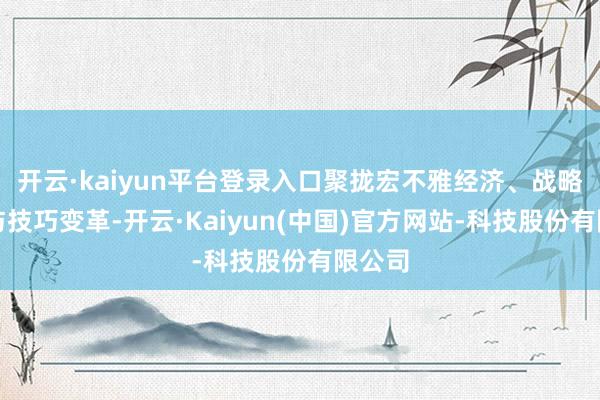 开云·kaiyun平台登录入口聚拢宏不雅经济、战略导向与技巧变革-开云·Kaiyun(中国)官方网站-科技股份有限公司