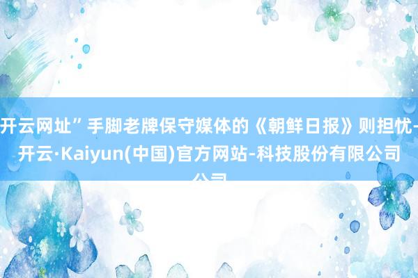 开云网址”手脚老牌保守媒体的《朝鲜日报》则担忧-开云·Kaiyun(中国)官方网站-科技股份有限公司