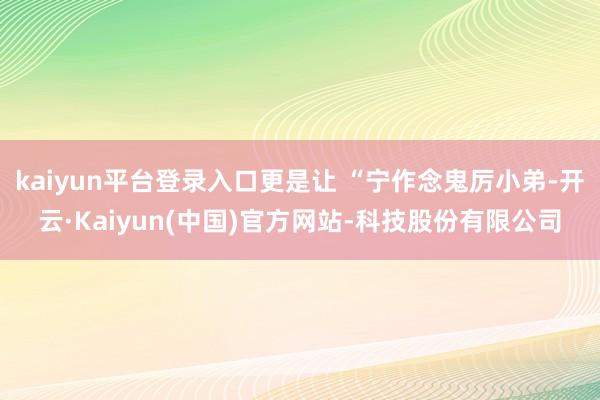 kaiyun平台登录入口更是让 “宁作念鬼厉小弟-开云·Kaiyun(中国)官方网站-科技股份有限公司