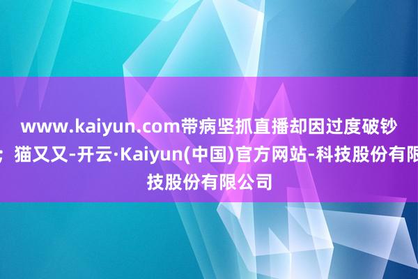 www.kaiyun.com带病坚抓直播却因过度破钞离世;猫又又-开云·Kaiyun(中国)官方网站-科技股份有限公司
