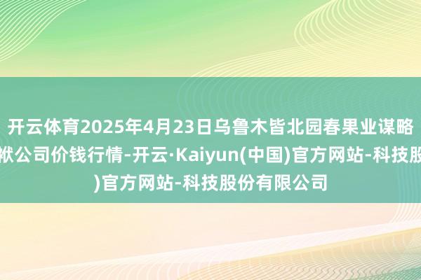 开云体育2025年4月23日乌鲁木皆北园春果业谋略措置有限包袱公司价钱行情-开云·Kaiyun(中国)官方网站-科技股份有限公司
