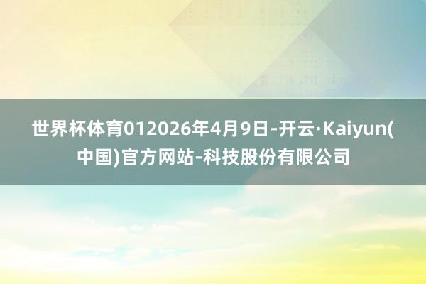世界杯体育012026年4月9日-开云·Kaiyun(中国)官方网站-科技股份有限公司