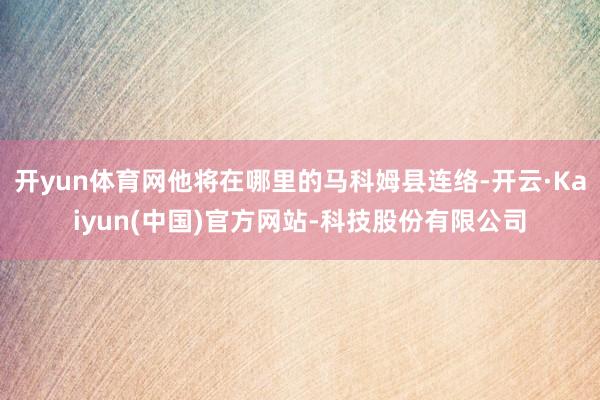 开yun体育网他将在哪里的马科姆县连络-开云·Kaiyun(中国)官方网站-科技股份有限公司