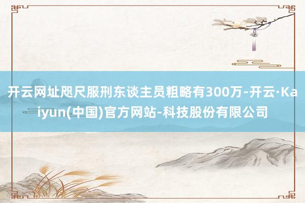 开云网址咫尺服刑东谈主员粗略有300万-开云·Kaiyun(中国)官方网站-科技股份有限公司