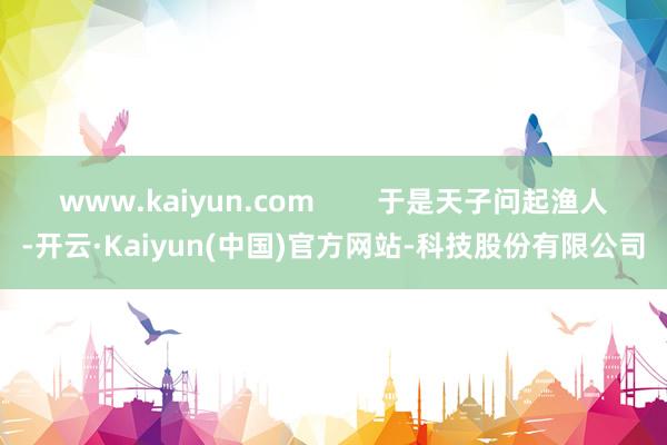 www.kaiyun.com        于是天子问起渔人-开云·Kaiyun(中国)官方网站-科技股份有限公司