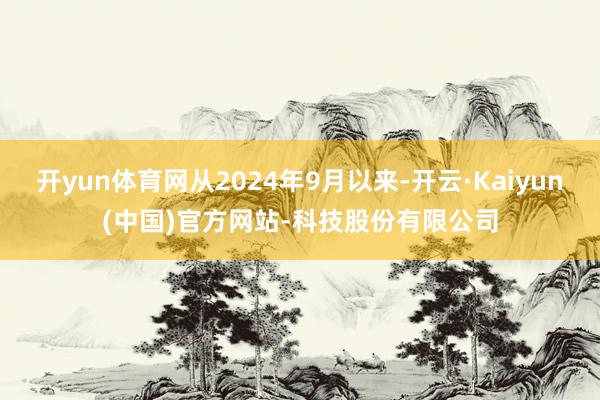 开yun体育网从2024年9月以来-开云·Kaiyun(中国)官方网站-科技股份有限公司