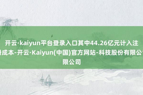 开云·kaiyun平台登录入口其中44.26亿元计入注册成本-开云·Kaiyun(中国)官方网站-科技股份有限公司