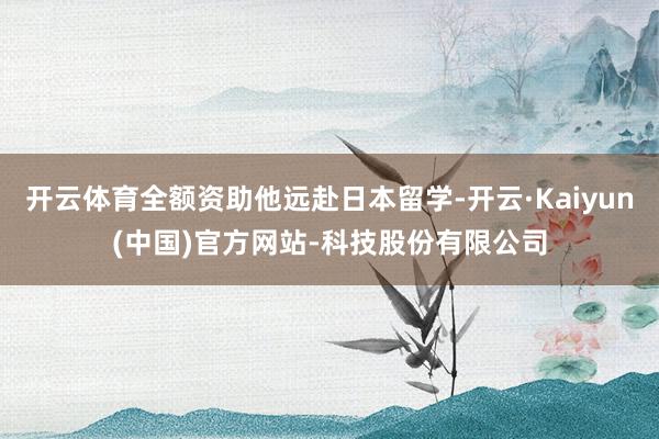 开云体育全额资助他远赴日本留学-开云·Kaiyun(中国)官方网站-科技股份有限公司