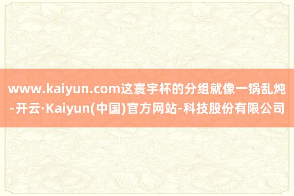 www.kaiyun.com这寰宇杯的分组就像一锅乱炖-开云·Kaiyun(中国)官方网站-科技股份有限公司