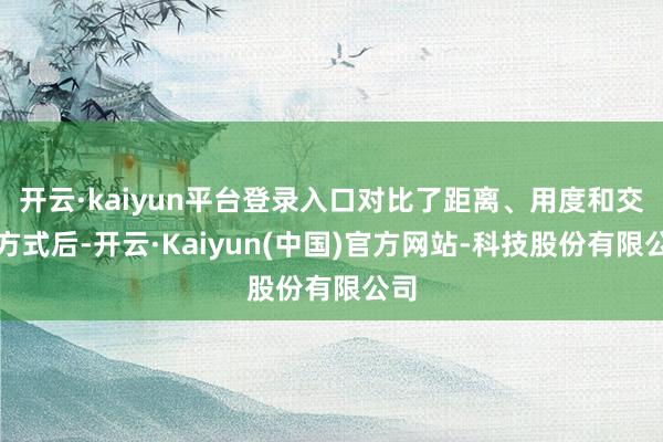 开云·kaiyun平台登录入口对比了距离、用度和交通方式后-开云·Kaiyun(中国)官方网站-科技股份有限公司