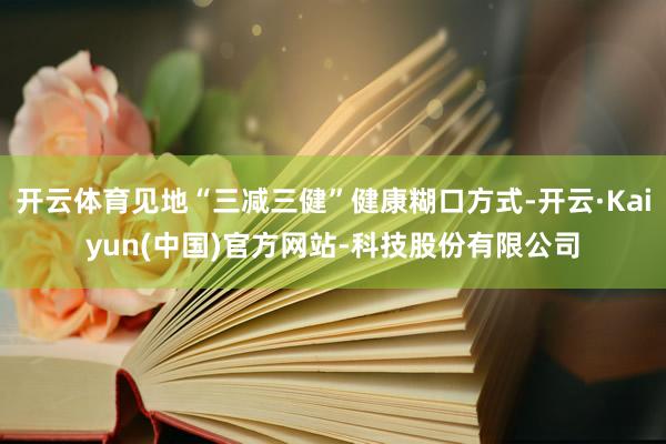 开云体育见地“三减三健”健康糊口方式-开云·Kaiyun(中国)官方网站-科技股份有限公司