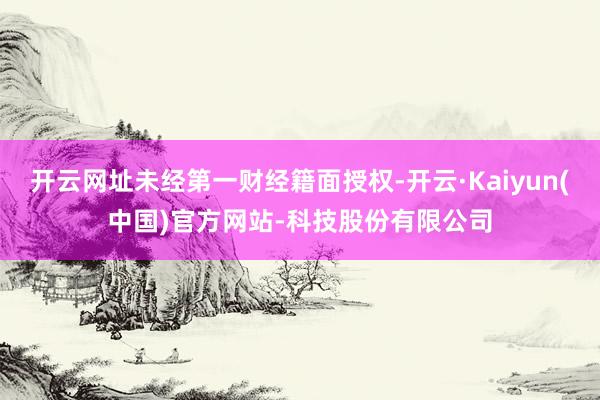 开云网址未经第一财经籍面授权-开云·Kaiyun(中国)官方网站-科技股份有限公司