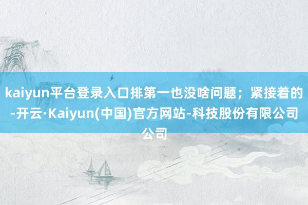 kaiyun平台登录入口排第一也没啥问题；紧接着的-开云·Kaiyun(中国)官方网站-科技股份有限公司