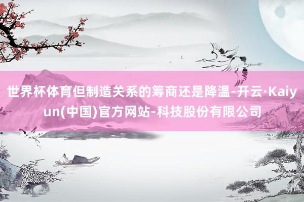 世界杯体育但制造关系的筹商还是降温-开云·Kaiyun(中国)官方网站-科技股份有限公司