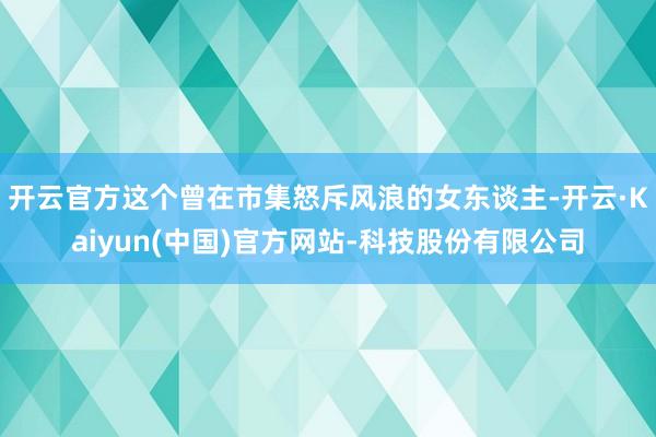 开云官方这个曾在市集怒斥风浪的女东谈主-开云·Kaiyun(中国)官方网站-科技股份有限公司