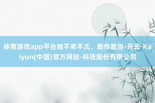 体育游戏app平台她不卑不亢、敢作敢当-开云·Kaiyun(中国)官方网站-科技股份有限公司
