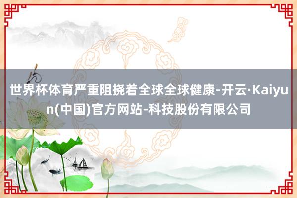 世界杯体育严重阻挠着全球全球健康-开云·Kaiyun(中国)官方网站-科技股份有限公司