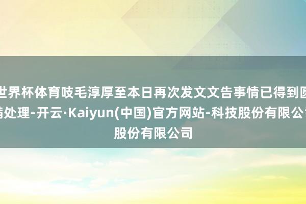 世界杯体育吱毛淳厚至本日再次发文文告事情已得到圆满处理-开云·Kaiyun(中国)官方网站-科技股份有限公司
