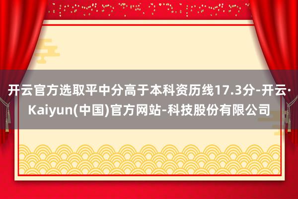 开云官方选取平中分高于本科资历线17.3分-开云·Kaiyun(中国)官方网站-科技股份有限公司