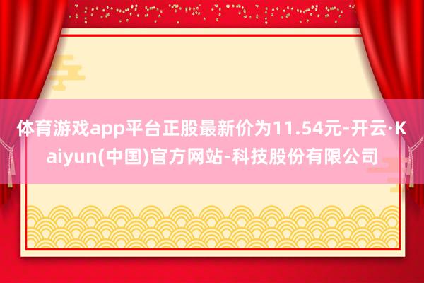 体育游戏app平台正股最新价为11.54元-开云·Kaiyun(中国)官方网站-科技股份有限公司