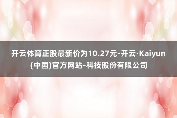 开云体育正股最新价为10.27元-开云·Kaiyun(中国)官方网站-科技股份有限公司