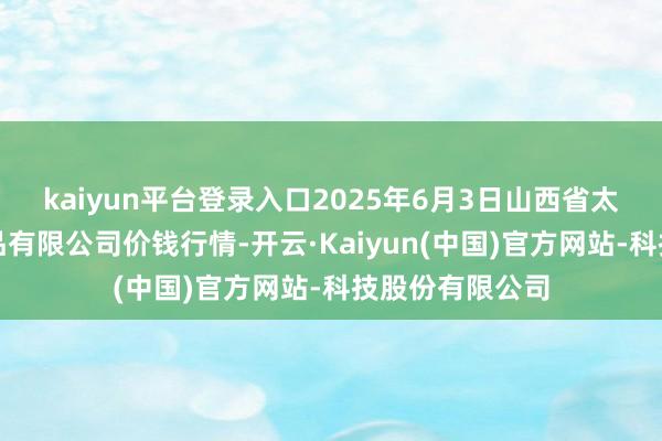 kaiyun平台登录入口2025年6月3日山西省太原市河西农居品有限公司价钱行情-开云·Kaiyun(中国)官方网站-科技股份有限公司