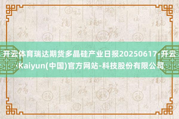 开云体育瑞达期货多晶硅产业日报20250617-开云·Kaiyun(中国)官方网站-科技股份有限公司