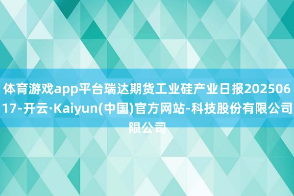 体育游戏app平台瑞达期货工业硅产业日报20250617-开云·Kaiyun(中国)官方网站-科技股份有限公司