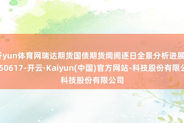 开yun体育网瑞达期货国债期货阛阓逐日全景分析进展20250617-开云·Kaiyun(中国)官方网站-科技股份有限公司